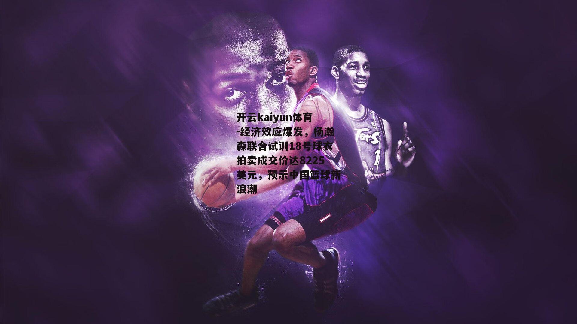 经济效应爆发,杨瀚森联合试训18号球衣拍卖成交价达8225美元,预示中国篮球新浪潮